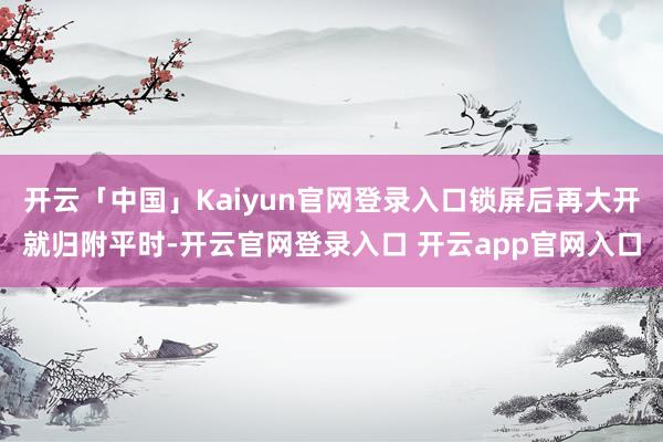 开云「中国」Kaiyun官网登录入口锁屏后再大开就归附平时-开云官网登录入口 开云app官网入口