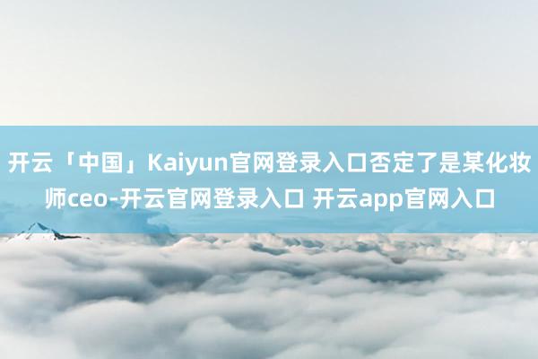 开云「中国」Kaiyun官网登录入口否定了是某化妆师ceo-开云官网登录入口 开云app官网入口