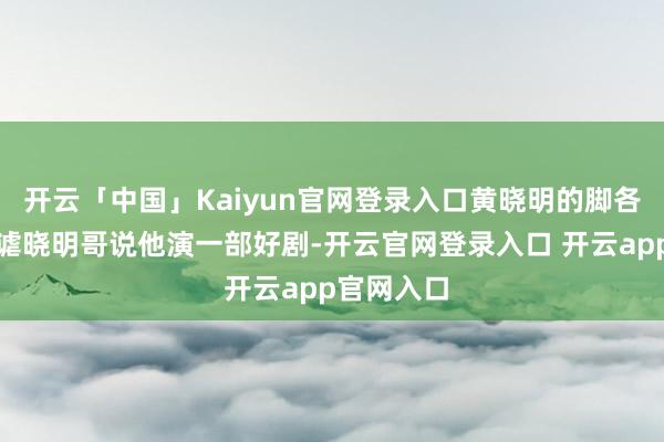 开云「中国」Kaiyun官网登录入口黄晓明的脚各人老是嘲谑晓明哥说他演一部好剧-开云官网登录入口 开云app官网入口