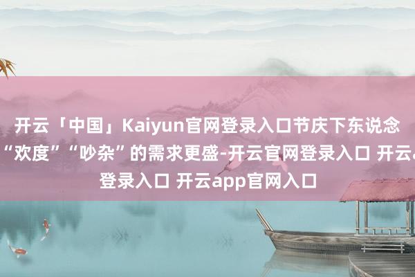 开云「中国」Kaiyun官网登录入口节庆下东说念主们“喜庆”“欢度”“吵杂”的需求更盛-开云官网登录入口 开云app官网入口
