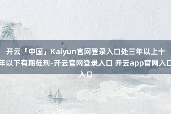 开云「中国」Kaiyun官网登录入口处三年以上十年以下有期徒刑-开云官网登录入口 开云app官网入口