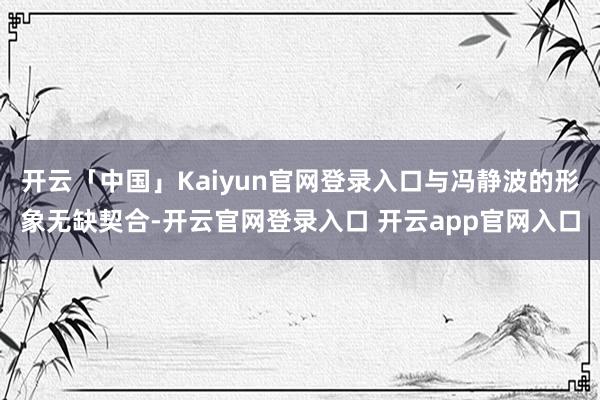 开云「中国」Kaiyun官网登录入口与冯静波的形象无缺契合-开云官网登录入口 开云app官网入口