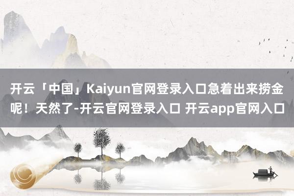 开云「中国」Kaiyun官网登录入口急着出来捞金呢！天然了-开云官网登录入口 开云app官网入口
