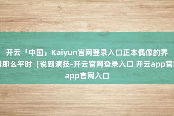 开云「中国」Kaiyun官网登录入口正本偶像的界说不错那么平时【说到演技-开云官网登录入口 开云app官网入口