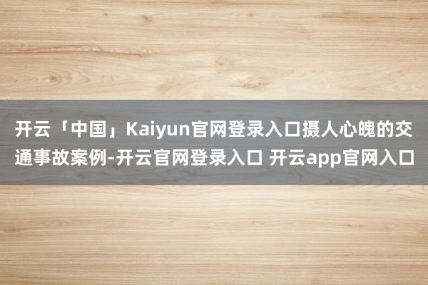 开云「中国」Kaiyun官网登录入口摄人心魄的交通事故案例-开云官网登录入口 开云app官网入口
