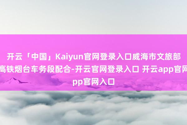 开云「中国」Kaiyun官网登录入口威海市文旅部门与高铁烟台车务段配合-开云官网登录入口 开云app官网入口