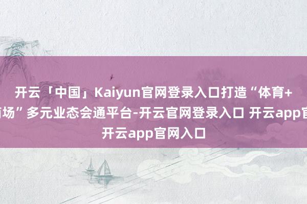 开云「中国」Kaiyun官网登录入口打造“体育+文旅+商场”多元业态会通平台-开云官网登录入口 开云app官网入口