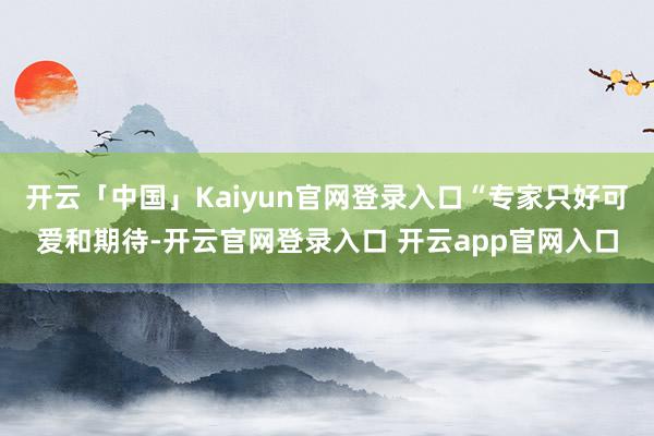 开云「中国」Kaiyun官网登录入口“专家只好可爱和期待-开云官网登录入口 开云app官网入口