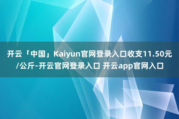 开云「中国」Kaiyun官网登录入口收支11.50元/公斤-开云官网登录入口 开云app官网入口