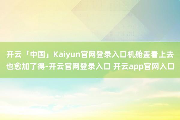 开云「中国」Kaiyun官网登录入口机舱盖看上去也愈加了得-开云官网登录入口 开云app官网入口