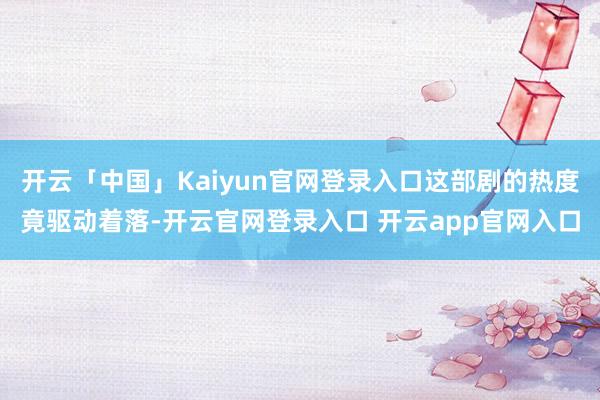 开云「中国」Kaiyun官网登录入口这部剧的热度竟驱动着落-开云官网登录入口 开云app官网入口