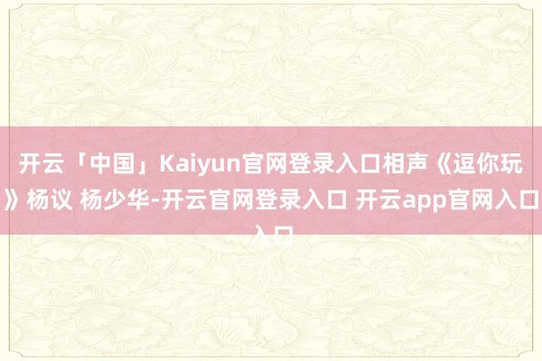 开云「中国」Kaiyun官网登录入口相声《逗你玩》杨议 杨少华-开云官网登录入口 开云app官网入口