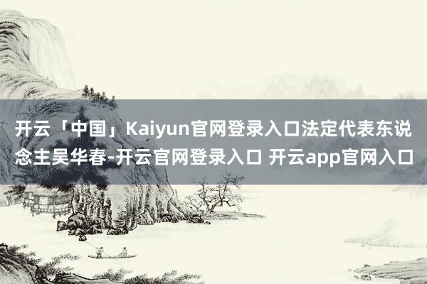 开云「中国」Kaiyun官网登录入口法定代表东说念主吴华春-开云官网登录入口 开云app官网入口