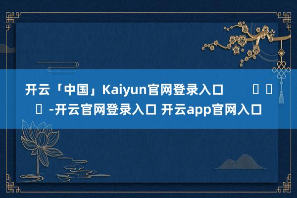 开云「中国」Kaiyun官网登录入口        			-开云官网登录入口 开云app官网入口
