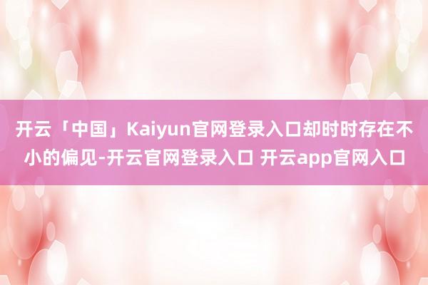 开云「中国」Kaiyun官网登录入口却时时存在不小的偏见-开云官网登录入口 开云app官网入口