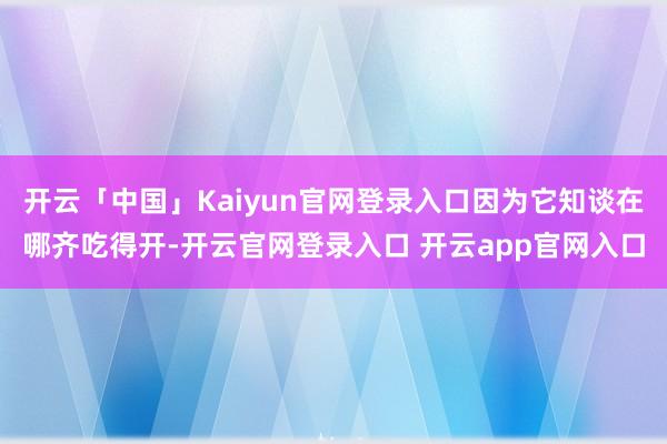 开云「中国」Kaiyun官网登录入口因为它知谈在哪齐吃得开-开云官网登录入口 开云app官网入口