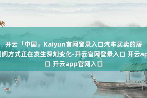 开云「中国」Kaiyun官网登录入口汽车买卖的居品结构和阛阓方式正在发生深刻变化-开云官网登录入口 开云app官网入口