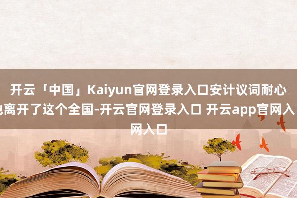 开云「中国」Kaiyun官网登录入口安计议词耐心地离开了这个全国-开云官网登录入口 开云app官网入口