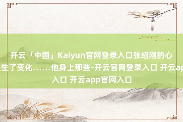 开云「中国」Kaiyun官网登录入口张绍刚的心态却逐步发生了变化……他身上那些-开云官网登录入口 开云app官网入口