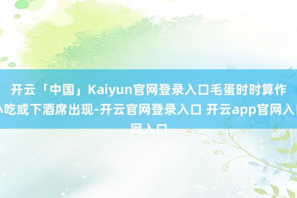 开云「中国」Kaiyun官网登录入口毛蛋时时算作小吃或下酒席出现-开云官网登录入口 开云app官网入口