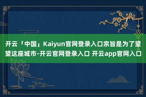 开云「中国」Kaiyun官网登录入口宗旨是为了望望这座城市-开云官网登录入口 开云app官网入口
