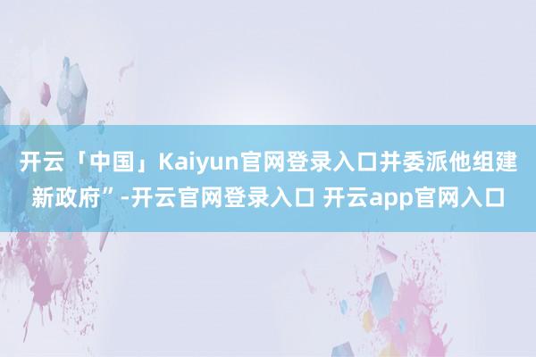开云「中国」Kaiyun官网登录入口并委派他组建新政府”-开云官网登录入口 开云app官网入口