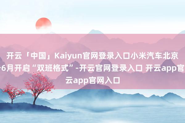 开云「中国」Kaiyun官网登录入口小米汽车北京工场于6月开启“双班格式”-开云官网登录入口 开云app官网入口
