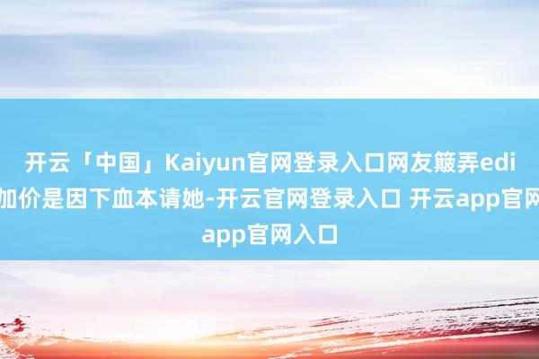 开云「中国」Kaiyun官网登录入口网友簸弄edition加价是因下血本请她-开云官网登录入口 开云app官网入口