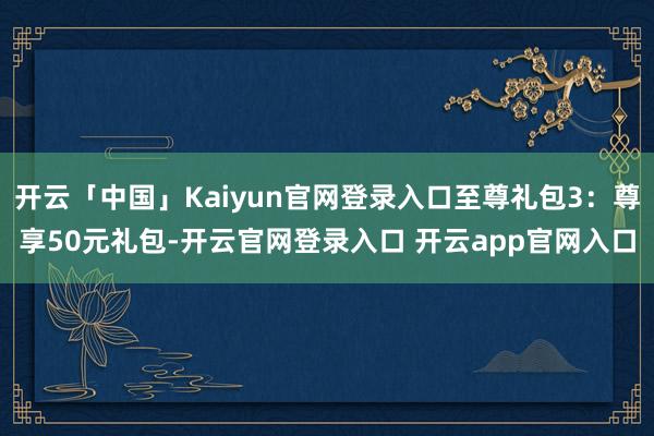 开云「中国」Kaiyun官网登录入口至尊礼包3:尊享50元礼包-开云官网登录入口 开云app官网入口