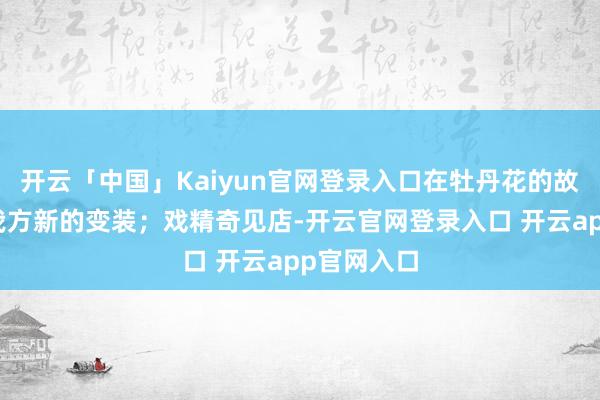 开云「中国」Kaiyun官网登录入口在牡丹花的故事里找到我方新的变装;戏精奇见店-开云官网登录入口 开云app官网入口