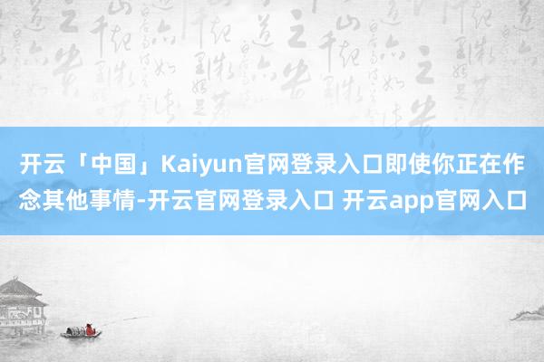开云「中国」Kaiyun官网登录入口即使你正在作念其他事情-开云官网登录入口 开云app官网入口