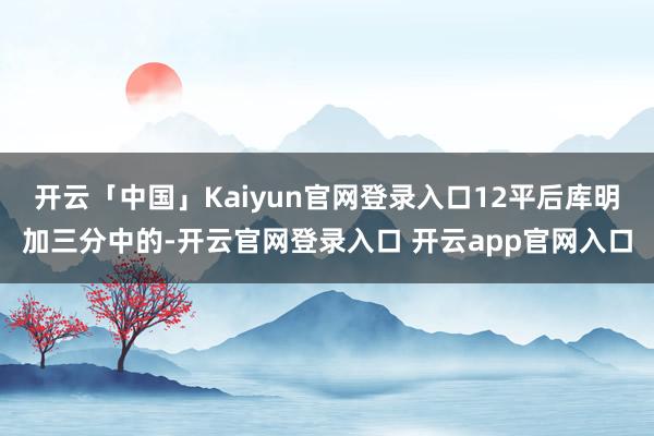 开云「中国」Kaiyun官网登录入口12平后库明加三分中的-开云官网登录入口 开云app官网入口