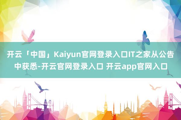 开云「中国」Kaiyun官网登录入口IT之家从公告中获悉-开云官网登录入口 开云app官网入口