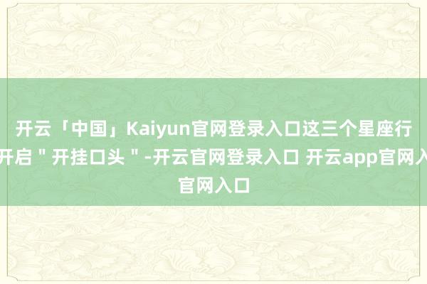 开云「中国」Kaiyun官网登录入口这三个星座行将开启＂开挂口头＂-开云官网登录入口 开云app官网入口