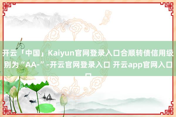 开云「中国」Kaiyun官网登录入口合顺转债信用级别为“AA-”-开云官网登录入口 开云app官网入口