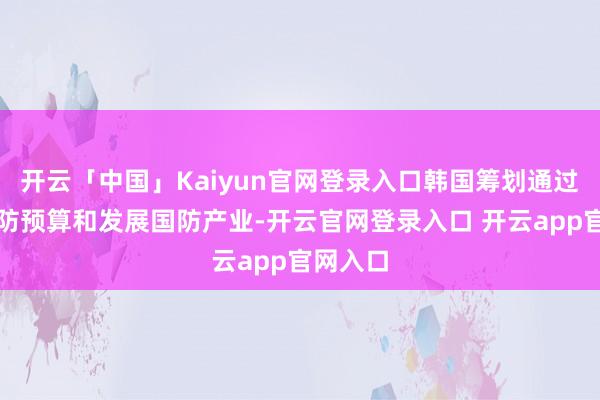 开云「中国」Kaiyun官网登录入口韩国筹划通过普及国防预算和发展国防产业-开云官网登录入口 开云app官网入口