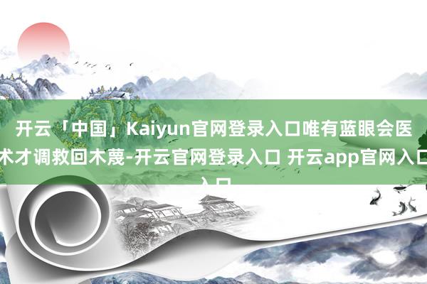 开云「中国」Kaiyun官网登录入口唯有蓝眼会医术才调救回木蔑-开云官网登录入口 开云app官网入口