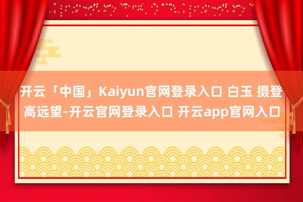 开云「中国」Kaiyun官网登录入口 白玉 摄 登高远望-开云官网登录入口 开云app官网入口
