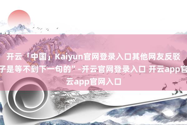 开云「中国」Kaiyun官网登录入口其他网友反驳“小孩子是等不到下一句的”-开云官网登录入口 开云app官网入口