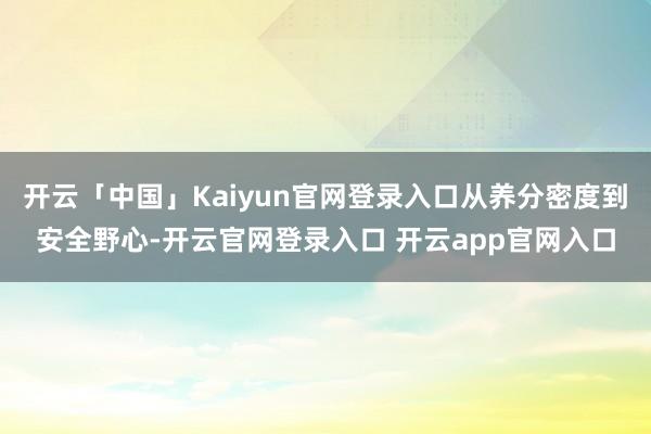 开云「中国」Kaiyun官网登录入口从养分密度到安全野心-开云官网登录入口 开云app官网入口