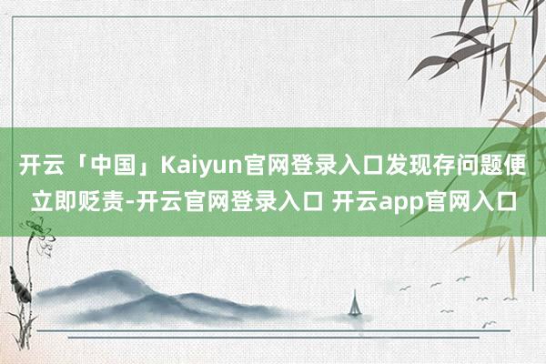开云「中国」Kaiyun官网登录入口发现存问题便立即贬责-开云官网登录入口 开云app官网入口