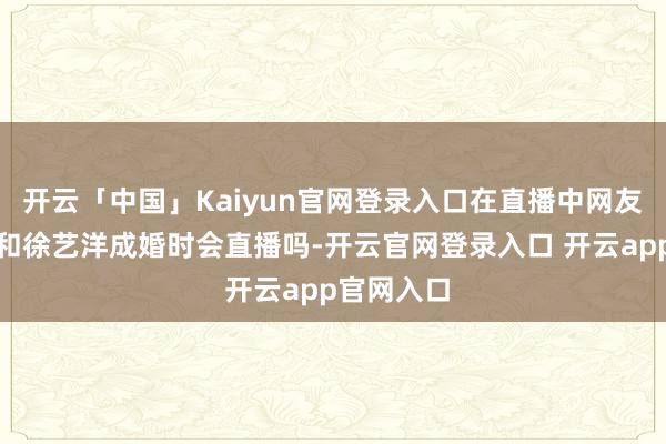 开云「中国」Kaiyun官网登录入口在直播中网友问黄子韬和徐艺洋成婚时会直播吗-开云官网登录入口 开云app官网入口