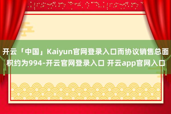 开云「中国」Kaiyun官网登录入口而协议销售总面积约为994-开云官网登录入口 开云app官网入口