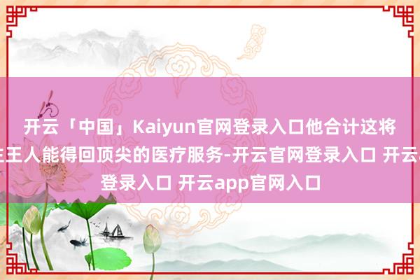 开云「中国」Kaiyun官网登录入口他合计这将使每个东谈主王人能得回顶尖的医疗服务-开云官网登录入口 开云app官网入口