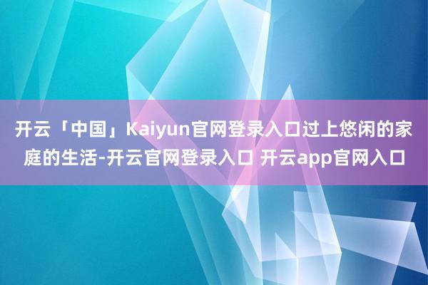 开云「中国」Kaiyun官网登录入口过上悠闲的家庭的生活-开云官网登录入口 开云app官网入口