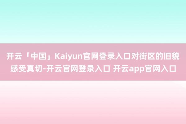 开云「中国」Kaiyun官网登录入口对街区的旧貌感受真切-开云官网登录入口 开云app官网入口