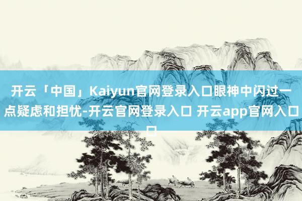 开云「中国」Kaiyun官网登录入口眼神中闪过一点疑虑和担忧-开云官网登录入口 开云app官网入口