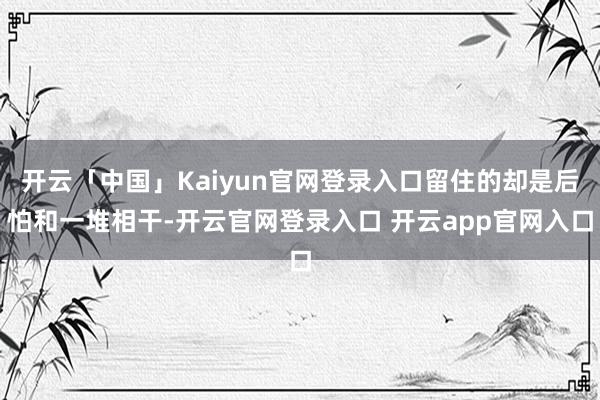 开云「中国」Kaiyun官网登录入口留住的却是后怕和一堆相干-开云官网登录入口 开云app官网入口