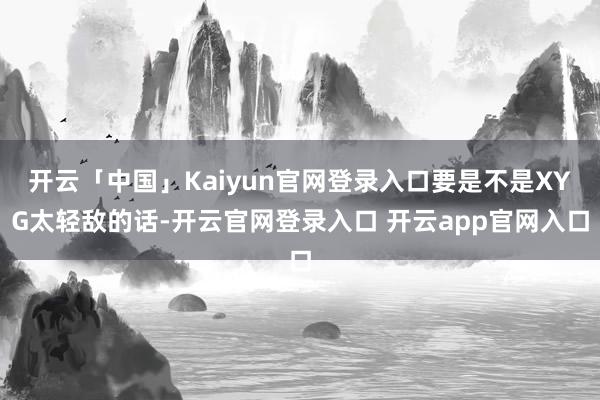 开云「中国」Kaiyun官网登录入口要是不是XYG太轻敌的话-开云官网登录入口 开云app官网入口