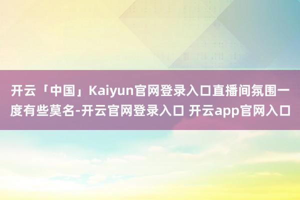 开云「中国」Kaiyun官网登录入口直播间氛围一度有些莫名-开云官网登录入口 开云app官网入口